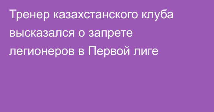 Тренер казахстанского клуба высказался о запрете легионеров в Первой лиге