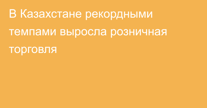 В Казахстане рекордными темпами выросла розничная торговля