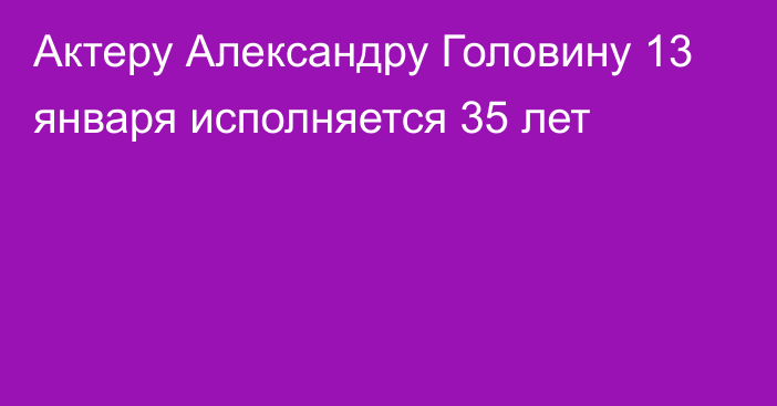 Актеру Александру Головину 13 января исполняется 35 лет