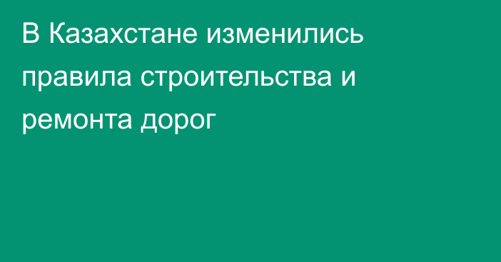 В Казахстане изменились правила строительства и ремонта дорог