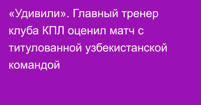 «Удивили». Главный тренер клуба КПЛ оценил матч с титулованной узбекистанской командой