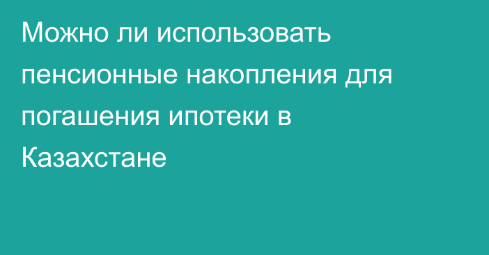 Можно ли использовать пенсионные накопления для погашения ипотеки в Казахстане