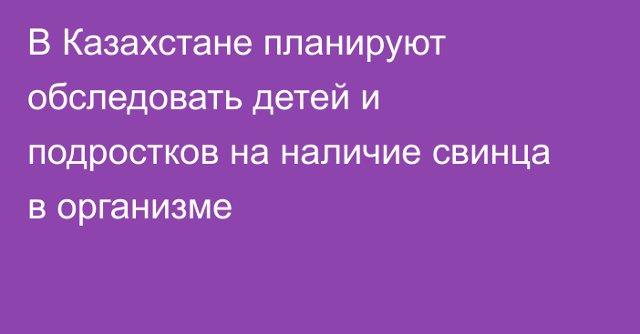 В Казахстане планируют обследовать детей и подростков на наличие свинца в организме