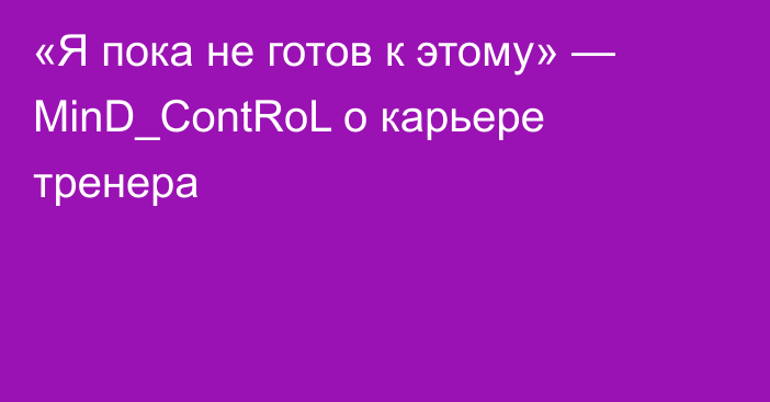 «Я пока не готов к этому» — MinD_ContRoL о карьере тренера