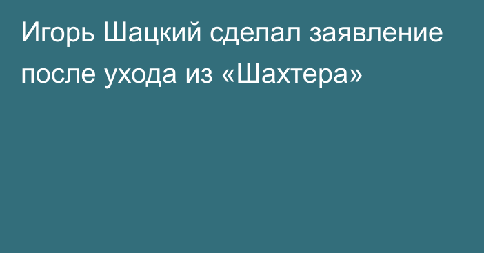 Игорь Шацкий сделал заявление после ухода из «Шахтера»