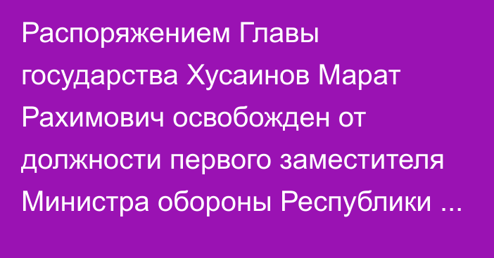 Распоряжением Главы государства Хусаинов Марат Рахимович освобожден от должности первого заместителя Министра обороны Республики Казахстан – начальника Генерального штаба Вооруженных Сил Республики Казахстан