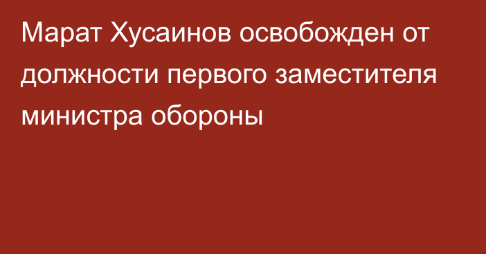 Марат Хусаинов освобожден от должности первого заместителя министра обороны