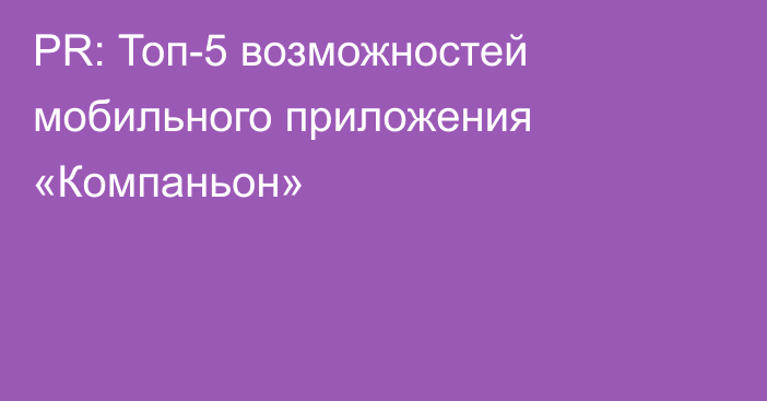 PR: Топ-5 возможностей мобильного приложения «Компаньон»