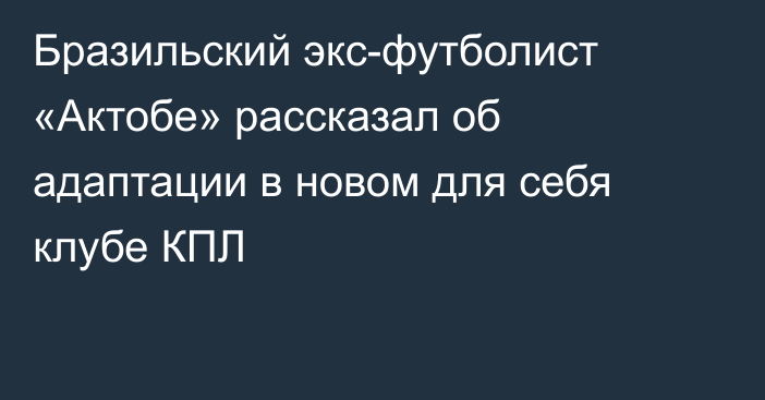 Бразильский экс-футболист «Актобе» рассказал об адаптации в новом для себя клубе КПЛ