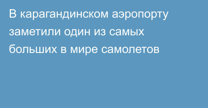 В карагандинском аэропорту заметили один из самых больших в мире самолетов