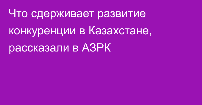 Что сдерживает развитие конкуренции в Казахстане, рассказали в АЗРК