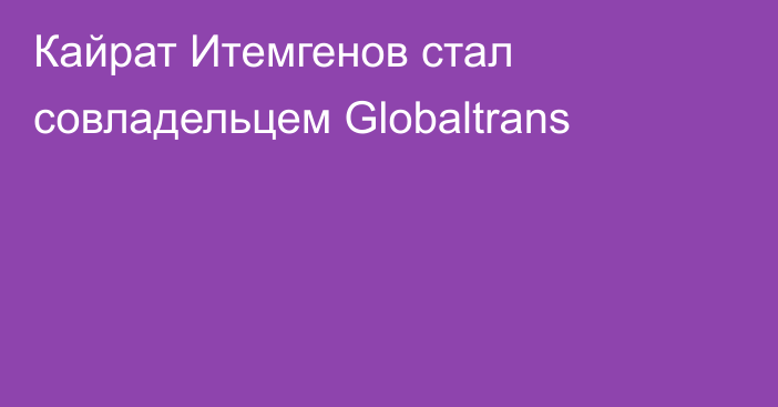 Кайрат Итемгенов стал совладельцем Globaltrans