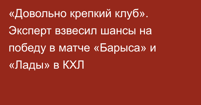 «Довольно крепкий клуб». Эксперт взвесил шансы на победу в матче «Барыса» и «Лады» в КХЛ