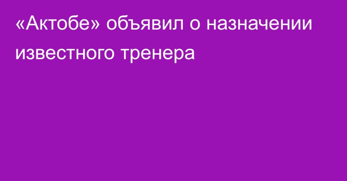 «Актобе» объявил о назначении известного тренера