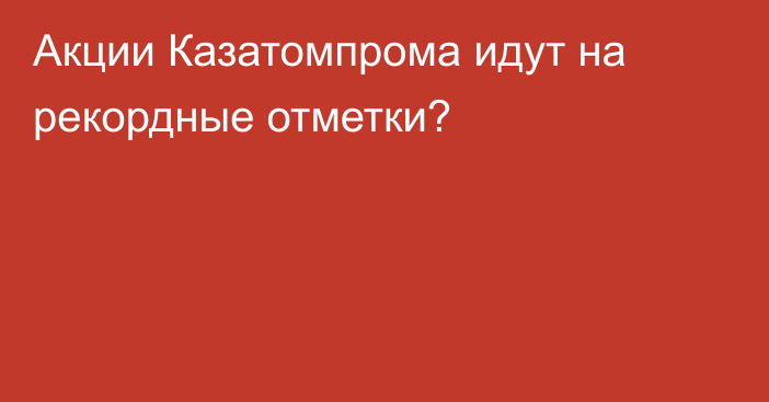 Акции Казатомпрома идут на рекордные отметки?