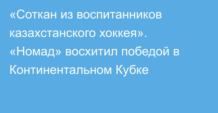 «Соткан из воспитанников казахстанского хоккея». «Номад» восхитил победой в Континентальном Кубке