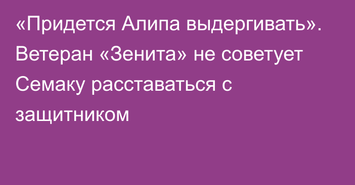 «Придется Алипа выдергивать». Ветеран «Зенита» не советует Семаку расставаться с защитником