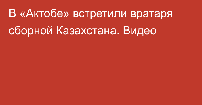 В «Актобе» встретили вратаря сборной Казахстана. Видео