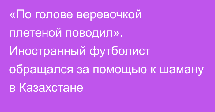 «По голове веревочкой плетеной поводил». Иностранный футболист обращался за помощью к шаману в Казахстане