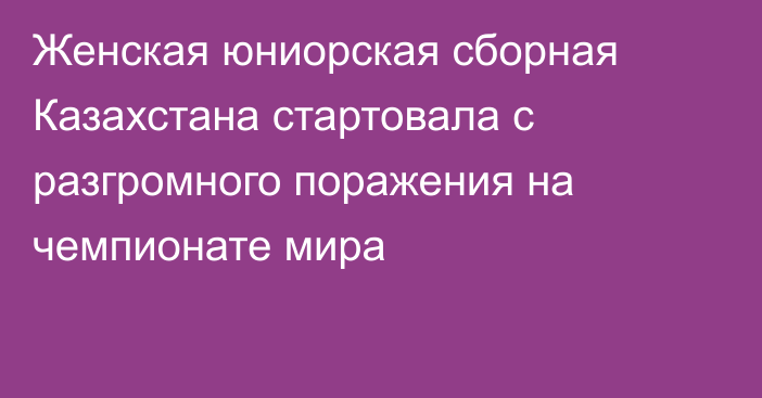 Женская юниорская сборная Казахстана стартовала с разгромного поражения на чемпионате мира