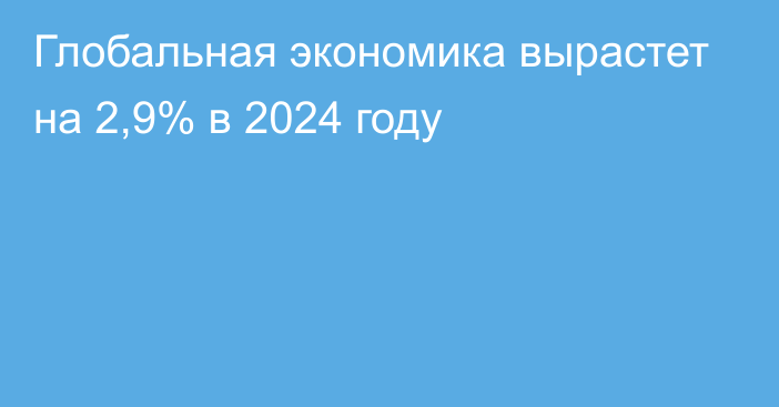 Глобальная экономика вырастет на 2,9% в 2024 году