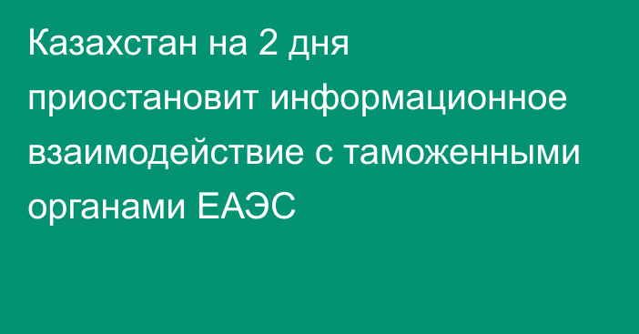 Казахстан на 2 дня приостановит информационное взаимодействие с таможенными органами ЕАЭС