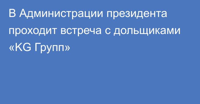 В Администрации президента проходит встреча с дольщиками «KG Групп»