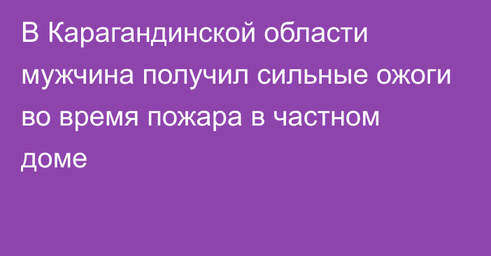 В Карагандинской области мужчина получил сильные ожоги во время пожара в частном доме