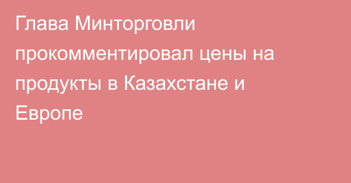 Глава Минторговли прокомментировал цены на продукты в Казахстане и Европе