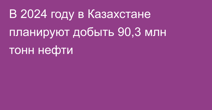 В 2024 году в Казахстане планируют добыть 90,3 млн тонн нефти