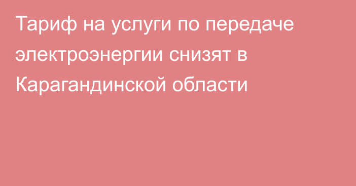 Тариф на услуги по передаче электроэнергии снизят в Карагандинской области