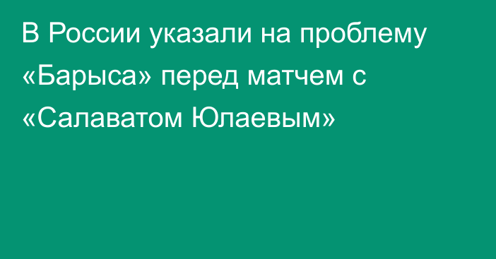 В России указали на проблему «Барыса» перед матчем с «Салаватом Юлаевым»