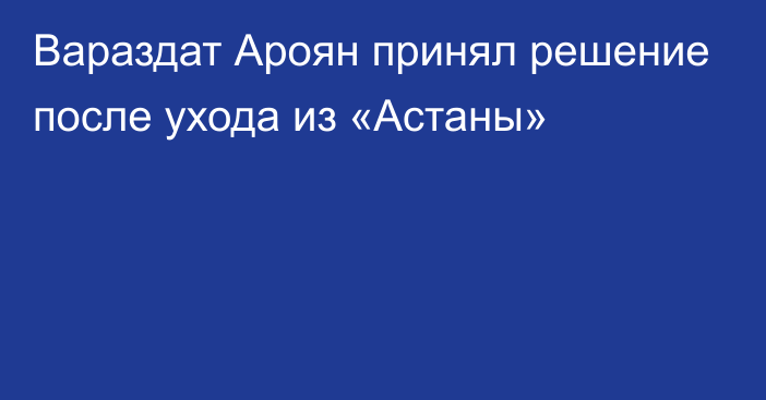 Вараздат Ароян принял решение после ухода из «Астаны»