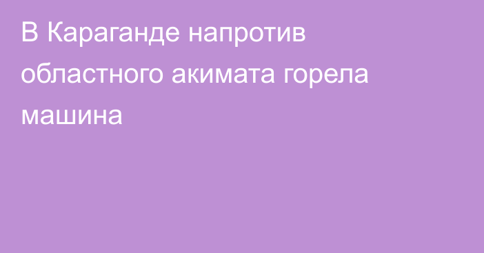 В Караганде напротив областного акимата горела машина