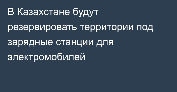 В Казахстане будут резервировать территории под зарядные станции для электромобилей