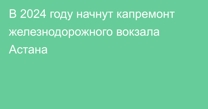 В 2024 году начнут капремонт железнодорожного вокзала Астана