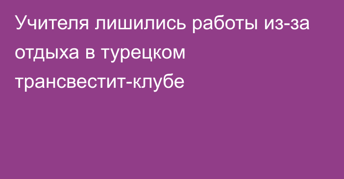 Учителя лишились работы из-за отдыха в турецком трансвестит-клубе