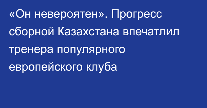 «Он невероятен». Прогресс сборной Казахстана впечатлил тренера популярного европейского клуба