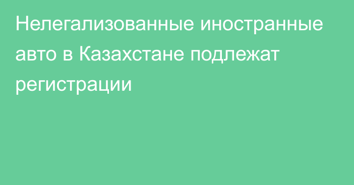 Нелегализованные иностранные авто в Казахстане подлежат регистрации