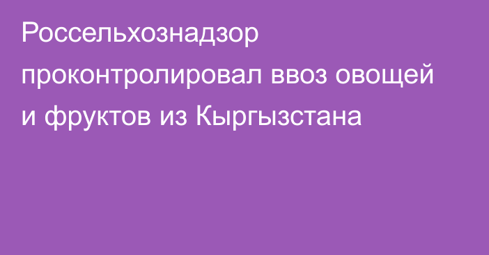 Россельхознадзор проконтролировал ввоз овощей и фруктов из Кыргызстана