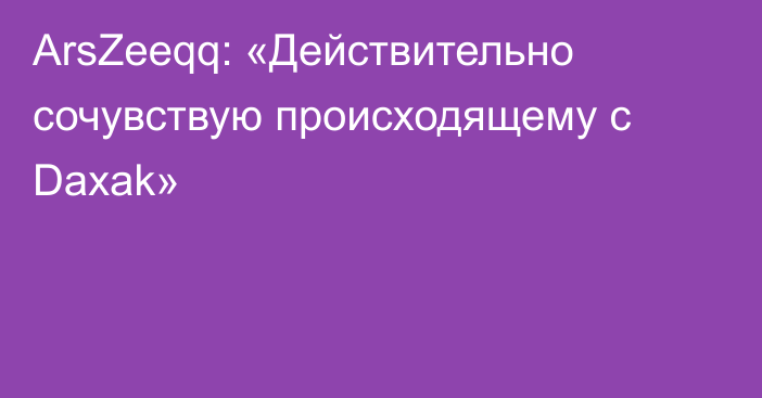 ArsZeeqq: «Действительно сочувствую происходящему с Daxak»