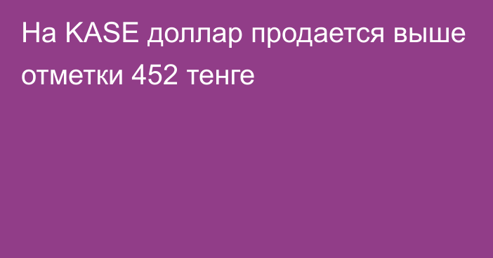 На KASE доллар продается выше отметки 452 тенге