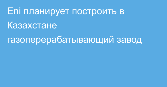 Eni планирует построить в Казахстане газоперерабатывающий завод