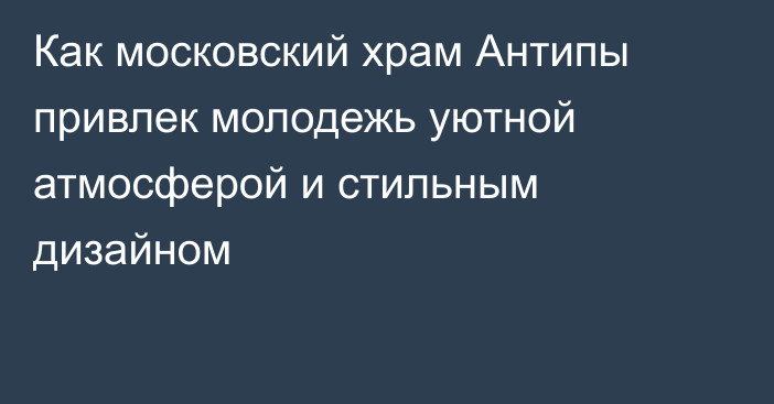 Как московский храм Антипы привлек молодежь уютной атмосферой и стильным дизайном