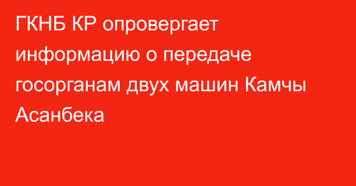 ГКНБ КР опровергает информацию о передаче госорганам двух машин Камчы Асанбека