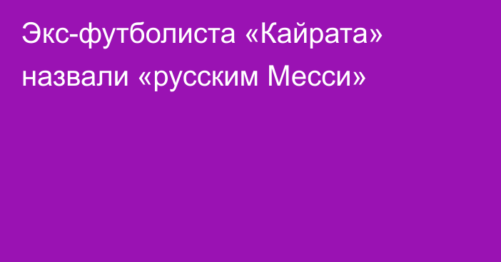 Экс-футболиста «Кайрата» назвали «русским Месси»