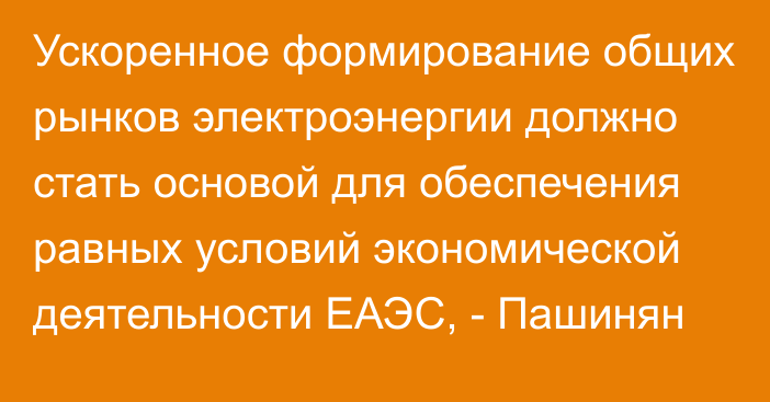 Ускоренное формирование общих рынков электроэнергии должно стать основой для обеспечения равных условий экономической деятельности ЕАЭС, - Пашинян