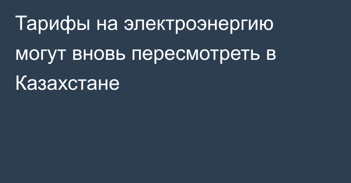 Тарифы на электроэнергию могут вновь пересмотреть в Казахстане