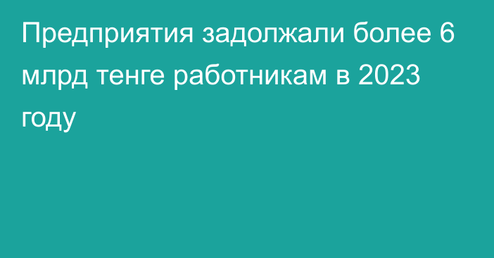 Предприятия задолжали более 6 млрд тенге работникам в 2023 году