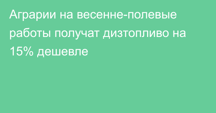 Аграрии на весенне-полевые работы получат дизтопливо на 15% дешевле